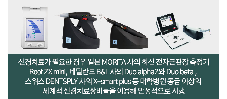 신경치료가 필요한 경우 일본 MORITA 사의 최신 전자근관장 측정기 Root ZX mini, 네덜란드 B&L 사의 Duo alpha2와 Duo beta , 스위스 DENTSPLY 사의 X-smart plus 등 대학병원 동급 이상의 세계적 신경치료장비들을 이용해 안정적으로 시행