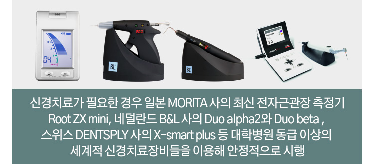 신경치료가 필요한 경우 일본 MORITA 사의 최신 전자근관장 측정기 Root ZX mini, 네덜란드 B&L 사의 Duo alpha2와 Duo beta , 스위스 DENTSPLY 사의 X-smart plus 등 대학병원 동급 이상의 세계적 신경치료 장비들을 이용해 안정적으로 시행