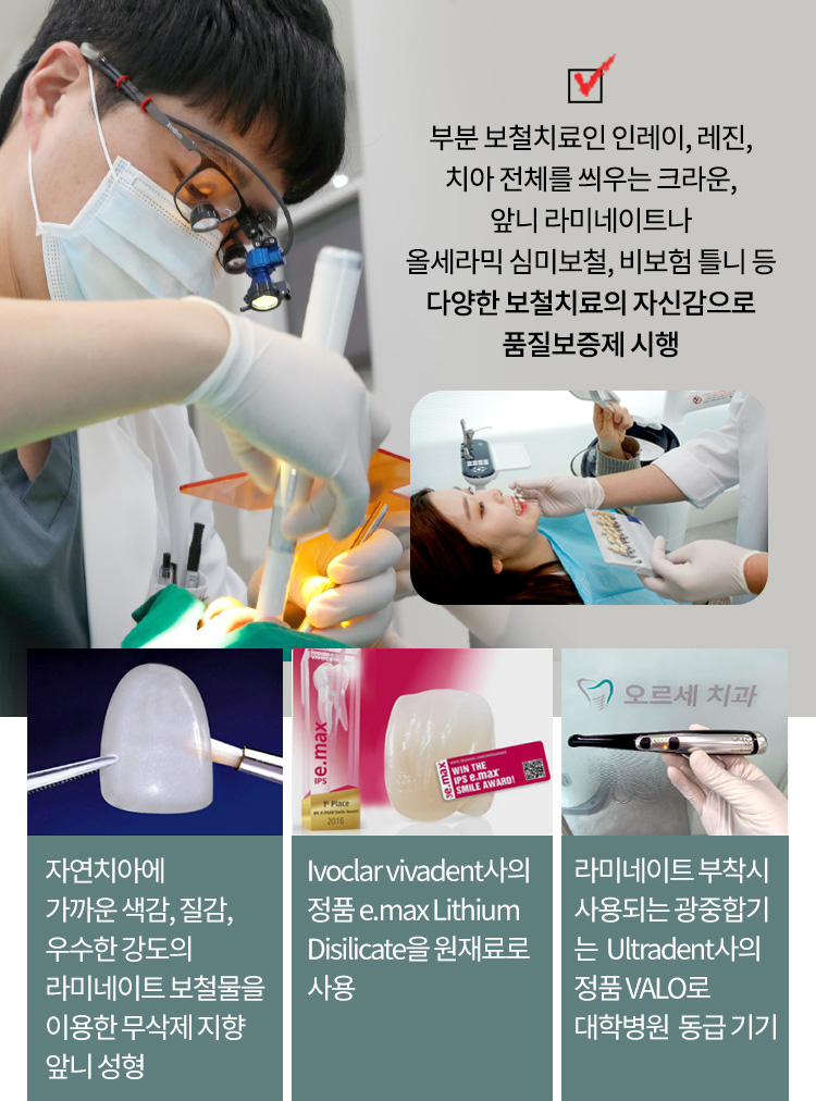 자연치아에 가까운 색감, 질감, 우수한 강도의 라미네이트 보철물을 이용한 무삭제 지향 앞니 성형 / Ivoclar vivadent 사의 정품 e.max Lithium Disilicate을 원재료로 사용 / 라미네이트 부착시 사용되는 광중합기는 Ultradent사의 정품 VALO로 대학병원  동급 기기