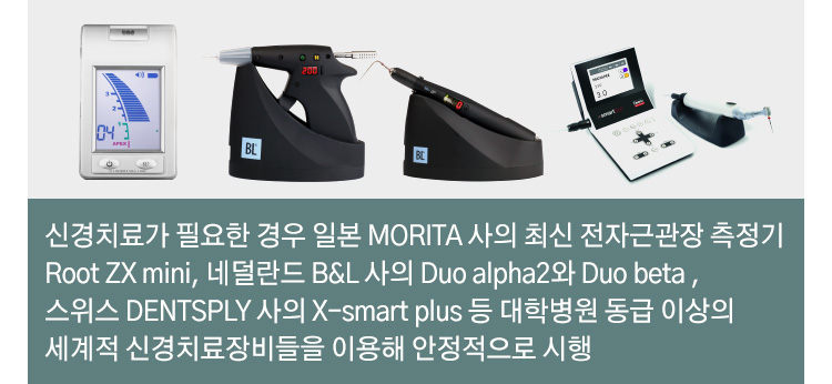 신경치료가 필요한 경우 일본 MORITA 사의 최신 전자근관장 측정기 Root ZX ini, 네덜란드 B&L 사의 Duo alpha2와 Duo beta , 스위스 DENTSPLY 사의 X-smart plus 등 대학병원 동급 이상의 세계적 신경치료장비들을 이용해 안정적으로 시행